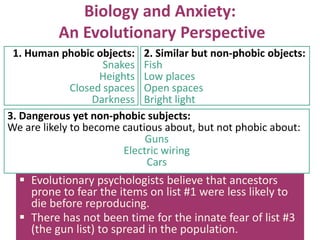 Biology and Anxiety:
An Evolutionary Perspective
1. Human phobic objects: 2. Similar but non-phobic objects:
Snakes Fish
Heights Low places
Closed spaces Open spaces
Darkness Bright light
3. Dangerous yet non-phobic subjects:
We are likely to become cautious about, but not phobic about:
Guns
Electric wiring
Cars

 Evolutionary psychologists believe that ancestors
prone to fear the items on list #1 were less likely to
die before reproducing.
 There has not been time for the innate fear of list #3
(the gun list) to spread in the population.

 