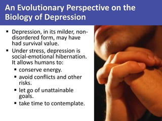 An Evolutionary Perspective on the
Biology of Depression
 Depression, in its milder, nondisordered form, may have
had survival value.
 Under stress, depression is
social-emotional hibernation.
It allows humans to:
 conserve energy.
 avoid conflicts and other
risks.
 let go of unattainable
goals.
 take time to contemplate.

 