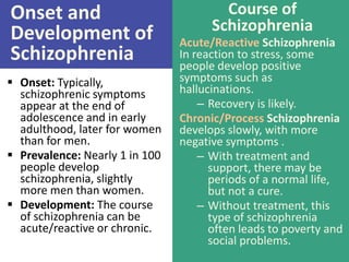 Onset and
Development of
Schizophrenia
 Onset: Typically,
schizophrenic symptoms
appear at the end of
adolescence and in early
adulthood, later for women
than for men.
 Prevalence: Nearly 1 in 100
people develop
schizophrenia, slightly
more men than women.
 Development: The course
of schizophrenia can be
acute/reactive or chronic.

Course of
Schizophrenia
Acute/Reactive Schizophrenia
In reaction to stress, some
people develop positive
symptoms such as
hallucinations.
– Recovery is likely.
Chronic/Process Schizophrenia
develops slowly, with more
negative symptoms .
– With treatment and
support, there may be
periods of a normal life,
but not a cure.
– Without treatment, this
type of schizophrenia
often leads to poverty and
social problems.

 