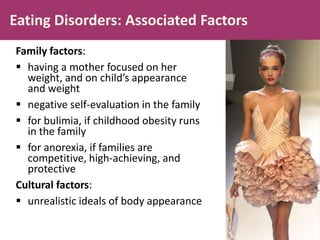 Eating Disorders: Associated Factors
Family factors:
 having a mother focused on her
weight, and on child’s appearance
and weight
 negative self-evaluation in the family
 for bulimia, if childhood obesity runs
in the family
 for anorexia, if families are
competitive, high-achieving, and
protective
Cultural factors:
 unrealistic ideals of body appearance

 