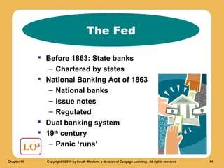 The Fed
 Before 1863: State banks
– Chartered by states
 National Banking Act of 1863
– National banks
– Issue notes
– Regulated
 Dual banking system
 19th century
LO3 – Panic ‘runs’
Chapter 14

Copyright ©2010 by South-Western, a division of Cengage Learning. All rights reserved

14

 