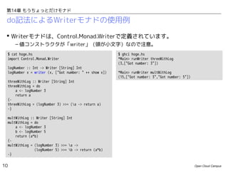 第14章 もうちょっとだけモナド

do記法によるWriterモナドの使用例
 Writerモナドは、Control.Monad.Writerで定義されています。
– 値コンストラクタが「writer」（頭が小文字）なので注意。
$ cat hoge.hs
import Control.Monad.Writer
logNumber :: Int -> Writer [String] Int
logNumber x = writer (x, ["Got number: " ++ show x])
threeWithLog :: Writer [String] Int
threeWithLog = do
a <- logNumber 3
return a
{threeWithLog = (logNumber 3) >>= (a -> return a)
-}

$ ghci hoge.hs
*Main> runWriter threeWithLog
(3,["Got number: 3"])
*Main> runWriter multWithLog
(15,["Got number: 3","Got number: 5"])

multWithLog :: Writer [String] Int
multWithLog = do
a <- logNumber 3
b <- logNumber 5
return (a*b)
{multWithLog = (logNumber 3) >>= a ->
(logNumber 5) >>= b -> return (a*b)
-}

10

Open Cloud Campus

 