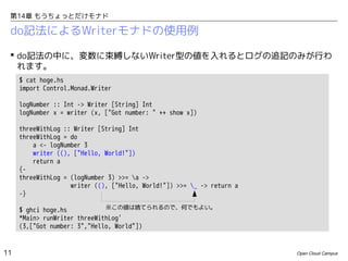 第14章 もうちょっとだけモナド

do記法によるWriterモナドの使用例
 do記法の中に、変数に束縛しないWriter型の値を入れるとログの追記のみが行わ
れます。
$ cat hoge.hs
import Control.Monad.Writer
logNumber :: Int -> Writer [String] Int
logNumber x = writer (x, ["Got number: " ++ show x])
threeWithLog :: Writer [String] Int
threeWithLog = do
a <- logNumber 3
writer ((), ["Hello, World!"])
return a
{threeWithLog = (logNumber 3) >>= a ->
writer ((), ["Hello, World!"]) >>= _ -> return a
-}
※この値は捨てられるので、何でもよい。
$ ghci hoge.hs
*Main> runWriter threeWithLog'
(3,["Got number: 3","Hello, World"])

11

Open Cloud Campus

 
