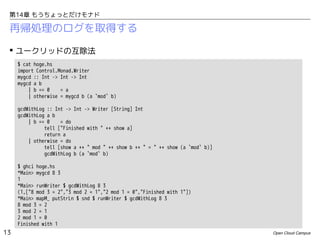 第14章 もうちょっとだけモナド

再帰処理のログを取得する
 ユークリッドの互除法
$ cat hoge.hs
import Control.Monad.Writer
mygcd :: Int -> Int -> Int
mygcd a b
| b == 0
= a
| otherwise = mygcd b (a `mod` b)
gcdWithLog :: Int -> Int -> Writer [String] Int
gcdWithLog a b
| b == 0
= do
tell ["Finished with " ++ show a]
return a
| otherwise = do
tell [show a ++ " mod " ++ show b ++ " = " ++ show (a `mod` b)]
gcdWithLog b (a `mod` b)
$ ghci hoge.hs
*Main> mygcd 8 3
1
*Main> runWriter $ gcdWithLog 8 3
(1,["8 mod 3 = 2","3 mod 2 = 1","2 mod 1 = 0","Finished with 1"])
*Main> mapM_ putStrLn $ snd $ runWriter $ gcdWithLog 8 3
8 mod 3 = 2
3 mod 2 = 1
2 mod 1 = 0
Finished with 1

13

Open Cloud Campus

 