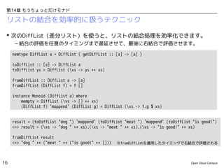 第14章 もうちょっとだけモナド

リストの結合を効率的に扱うテクニック
 次のDiffList（差分リスト）を使うと、リストの結合処理を効率化できます。
– 結合の評価を任意のタイミングまで遅延させて、最後に右結合で評価させます。
newtype DiffList a = DiffList { getDiffList :: [a] -> [a] }
toDiffList :: [a] -> DiffList a
toDiffList ys = DiffList (xs -> ys ++ xs)
fromDiffList :: DiffList a -> [a]
fromDiffList (DiffList f) = f []
instance Monoid (DiffList a) where
mempty = DiffList (xs -> [] ++ xs)
(DiffList f) `mappend` (DiffList g) = DiffList (xs -> f.g $ xs)
result = (toDiffList "dog ") `mappend` (toDiffList "meat ") `mappend` (toDiffList "is good!")
<=> result = (xs -> "dog " ++ xs).(xs -> "meat " ++ xs).(xs -> "is good!" ++ xs)
fromDiffList result
<=> "dog " ++ ("meat " ++ ("is good!" ++ []))

16

※fromDiffListを適用したタイミングで右結合で評価される

Open Cloud Campus

 