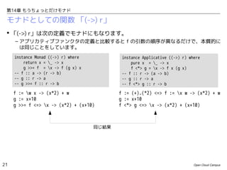 第14章 もうちょっとだけモナド

モナドとしての関数 「(->) r」
 「(->) r」は次の定義でモナドにもなります。
– アプリカティブファンクタの定義と比較すると f の引数の順序が異なるだけで、本質的に
は同じことをしています。
instance Monad ((->) r) where
return x = _ -> x
g >>= f = x -> f (g x) x
-- f :: a -> (r -> b)
-- g :: r -> a
-- g >>= f :: r -> b

instance Applicative ((->) r) where
pure x = _ -> x
f <*> g = x -> f x (g x)
-- f :: r -> (a -> b)
-- g :: r -> a
-- f <*> g :: r -> b

f := w x -> (x*2) + w
g := x+10
g >>= f <=> x -> (x*2) + (x+10)

f := (+).(*2) <=> f := x w -> (x*2) + w
g := x+10
f <*> g <=> x -> (x*2) + (x+10)

同じ結果

21

Open Cloud Campus

 