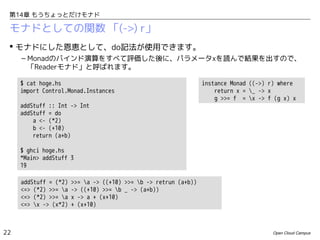 第14章 もうちょっとだけモナド

モナドとしての関数 「(->) r」
 モナドにした恩恵として、do記法が使用できます。
– Monadのバインド演算をすべて評価した後に、パラメータxを読んで結果を出すので、
「Readerモナド」と呼ばれます。
$ cat hoge.hs
import Control.Monad.Instances
addStuff :: Int -> Int
addStuff = do
a <- (*2)
b <- (+10)
return (a+b)

instance Monad ((->) r) where
return x = _ -> x
g >>= f = x -> f (g x) x

$ ghci hoge.hs
*Main> addStuff 3
19
addStuff = (*2)
<=> (*2) >>= a
<=> (*2) >>= a
<=> x -> (x*2)

22

>>= a -> ((+10) >>= b -> retrun (a+b))
-> ((+10) >>= b _ -> (a+b))
x -> a + (x+10)
+ (x+10)

Open Cloud Campus

 