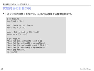 第14章 もうちょっとだけモナド

状態付きの計算の例
 「スタックの状態」を受けて、push/pop操作する関数の例です。
$ cat hoge.hs
type Stack = [Int]
pop :: Stack -> (Int, Stack)
pop (x:xs) = (x, xs)
push :: Int -> Stack -> ((), Stack)
push a xs = ((), a:xs)
$ ghci hoge.hs
*Main> let ((), newStack1) = push 3 []
*Main> let (a, newStack2) = pop newStack1
*Main> let ((), newStack1) = push 3 [5,8,2,1]
*Main> let (a, newStack2) = pop newStack1
*Main> pop newStack2
(5,[8,2,1])

25

Open Cloud Campus

 