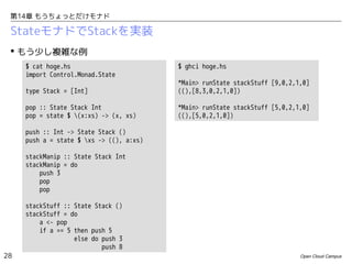 第14章 もうちょっとだけモナド

StateモナドでStackを実装
 もう少し複雑な例
$ cat hoge.hs
import Control.Monad.State

$ ghci hoge.hs

type Stack = [Int]

*Main> runState stackStuff [9,0,2,1,0]
((),[8,3,0,2,1,0])

pop :: State Stack Int
pop = state $ (x:xs) -> (x, xs)

*Main> runState stackStuff [5,0,2,1,0]
((),[5,0,2,1,0])

push :: Int -> State Stack ()
push a = state $ xs -> ((), a:xs)
stackManip :: State Stack Int
stackManip = do
push 3
pop
pop
stackStuff :: State Stack ()
stackStuff = do
a <- pop
if a == 5 then push 5
else do push 3
push 8
28

Open Cloud Campus

 