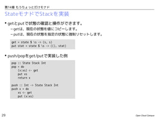 第14章 もうちょっとだけモナド

StateモナドでStackを実装
 getとputで状態の確認と操作ができます。
– getは、現在の状態を値にコピーします。
– putは、現在の状態を指定の状態に強制リセットします。
get = state $ s -> (s, s)
put stat = state $ s -> ((), stat)

 push/popをget/putで実装した例
pop :: State Stack Int
pop = do
(x:xs) <- get
put xs
return x
push :: Int -> State Stack Int
push x = do
xs <- get
put (x:xs)

29

Open Cloud Campus

 