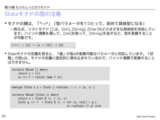 第14章 もうちょっとだけモナド

Stateモナドの型の注意
 モナドの類は、「*->*」（型パラメータを1つとって、初めて具体型になる）
– 例えば、リストモナド [] は、[Int], [String], [Char]などさまざまな具体型を包括してい
ます。バインド演算を通して、[Int]を取って、[String]を返すなど、型を変換すること
が可能です。
(>>=) :: [a] -> (a -> [b]) -> [b]

 Stateモナドの定義を見ると、「値」の型aが変換可能なパラメータに対応しています。「状
態」の型sは、モナドの定義に固定的に埋め込まれているので、バインド演算で変換すること
はできません。
instance Monad [] where
return x = [x]
xs >>= f = concat (map f xs)
newtype State s a = State { runState :: s -> (a, s) }
instance Monad (State s) where
return x = State $ s -> (x, s)
State g >>= f = State $ s -> let (a, stat) = g s
in runState (f a) stat
30

Open Cloud Campus

 