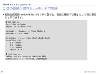 第14章 もうちょっとだけモナド

乱数の連続生成をStateモナドで実施
 乱数生成関数randomをStateモナドに包むと、乱数の種を「状態」として受け取る
ことができます。
$ cat hoge.hs
import System.Random
import Control.Monad.State
randomSt :: (Random a) => State StdGen a
randomSt = state random
threeCoins :: State StdGen (Bool ,Bool, Bool)
threeCoins = do
a <- randomSt
b <- randomSt
c <- randomSt
return (a, b, c)
$ ghci hoge.hs
*Main> runState threeCoins (mkStdGen 999)
((True,False,False),2063054562 2103410263)

31

Open Cloud Campus

 