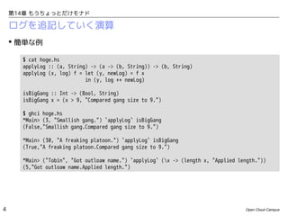 第14章 もうちょっとだけモナド

ログを追記していく演算
 簡単な例
$ cat hoge.hs
applyLog :: (a, String) -> (a -> (b, String)) -> (b, String)
applyLog (x, log) f = let (y, newLog) = f x
in (y, log ++ newLog)
isBigGang :: Int -> (Bool, String)
isBigGang x = (x > 9, "Compared gang size to 9.")
$ ghci hoge.hs
*Main> (3, "Smallish gang.") `applyLog` isBigGang
(False,"Smallish gang.Compared gang size to 9.")
*Main> (30, "A freaking platoon.") `applyLog` isBigGang
(True,"A freaking platoon.Compared gang size to 9.")
*Main> ("Tobin", "Got outloaw name.") `applyLog` (x -> (length x, "Applied length."))
(5,"Got outloaw name.Applied length.")

4

Open Cloud Campus

 