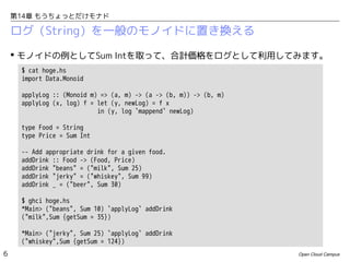 第14章 もうちょっとだけモナド

ログ（String）を一般のモノイドに置き換える
 モノイドの例としてSum Intを取って、合計価格をログとして利用してみます。
$ cat hoge.hs
import Data.Monoid
applyLog :: (Monoid m) => (a, m) -> (a -> (b, m)) -> (b, m)
applyLog (x, log) f = let (y, newLog) = f x
in (y, log `mappend` newLog)
type Food = String
type Price = Sum Int
-- Add appropriate drink for a given food.
addDrink :: Food -> (Food, Price)
addDrink "beans" = ("milk", Sum 25)
addDrink "jerky" = ("whiskey", Sum 99)
addDrink _ = ("beer", Sum 30)
$ ghci hoge.hs
*Main> ("beans", Sum 10) `applyLog` addDrink
("milk",Sum {getSum = 35})
*Main> ("jerky", Sum 25) `applyLog` addDrink
("whiskey",Sum {getSum = 124})
6

Open Cloud Campus

 