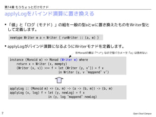 第14章 もうちょっとだけモナド

applyLogをバインド演算に置き換える
 「値」と「ログ（モナド）」の組を一般の型aとwに置き換えたものをWriter型と
して定義します。
newtype Writer w a = Writer { runWriter :: (a, w) }

 applyLogがバインド演算になるようにWriterモナドを定義します。
※Monadの類は「*->*」なので型パラメータ「a」は含めない

instance (Monoid w) => Monad (Writer w) where
return x = Writer (x, mempty)
(Writer (x, v)) >>= f = let (Writer (y, v')) = f x
in Writer (y, v `mappend` v')

applyLog :: (Monoid m) => (a, m) -> (a -> (b, m)) -> (b, m)
applyLog (x, log) f = let (y, newLog) = f x
in (y, log `mappend` newLog)

7

Open Cloud Campus

 