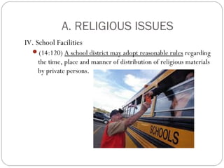 A. RELIGIOUS ISSUES
IV. School Facilities
(14:120) A school district may adopt reasonable rules regarding

the time, place and manner of distribution of religious materials
by private persons.

 