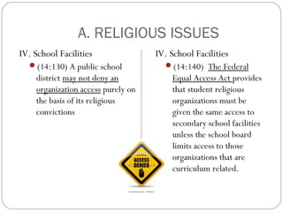 A. RELIGIOUS ISSUES
IV. School Facilities
(14:130) A public school

district may not deny an
organization access purely on
the basis of its religious
convictions

IV. School Facilities
(14:140) The Federal

Equal Access Act provides
that student religious
organizations must be
given the same access to
secondary school facilities
unless the school board
limits access to those
organizations that are
curriculum related.

 