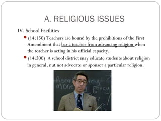 A. RELIGIOUS ISSUES
IV. School Facilities
(14:150) Teachers are bound by the prohibitions of the First

Amendment that bar a teacher from advancing religion when
the teacher is acting in his official capacity.
(14:200) A school district may educate students about religion
in general, nut not advocate or sponsor a particular religion.

 