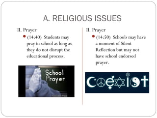 A. RELIGIOUS ISSUES
II. Prayer
(14:40) Students may

pray in school as long as
they do not disrupt the
educational process.

II. Prayer
(14:50) Schools may have

a moment of Silent
Reflection but may not
have school endorsed
prayer.

 
