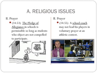 A. RELIGIOUS ISSUES
II. Prayer
(14:53) The Pledge of

Allegiance in schools is
permissible so long as students
who object are not compelled
to participate.

II. Prayer
(14:55) A school coach

may not lead his players in
voluntary prayer at an
athletic contest.

 