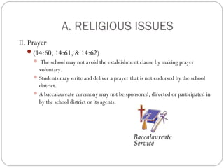 A. RELIGIOUS ISSUES
II. Prayer
(14:60, 14:61, & 14:62)
 The school may not avoid the establishment clause by making prayer

voluntary.
 Students may write and deliver a prayer that is not endorsed by the school
district.
 A baccalaureate ceremony may not be sponsored, directed or participated in
by the school district or its agents.

 