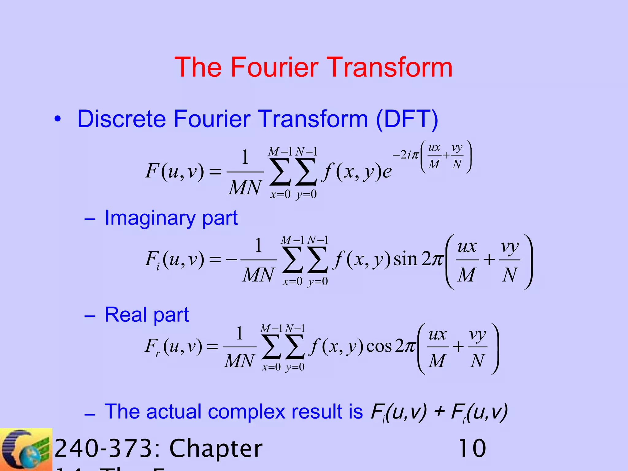 The Fourier Transform
• Discrete Fourier Transform (DFT)
 ux vy 

− 2 iπ  + 
1 M −1 N −1
F (u, v) =
f ( x, y )e  M N 
∑∑
MN x =0 y =0
– Imaginary part
1 M −1 N −1
 ux vy 
Fi (u, v) = −
f ( x, y ) sin 2π  + 
∑∑
MN x =0 y =0
M N 

– Real part

1
Fr (u , v) =
MN

M −1 N −1

∑∑
x =0 y =0

 ux vy 
f ( x, y ) cos 2π  + 
M N 

– The actual complex result is Fi(u,v) + Fr(u,v)

240-373: Chapter

10

 