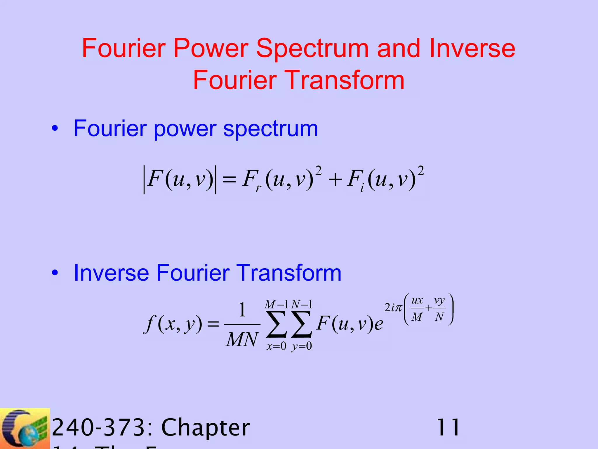 Fourier Power Spectrum and Inverse
Fourier Transform
• Fourier power spectrum

F (u , v) = Fr (u , v) 2 + Fi (u , v) 2

• Inverse Fourier Transform
1
f ( x, y ) =
MN

240-373: Chapter

M −1 N −1

∑∑ F (u, v)e

 ux vy 
2 iπ  + 
M N 

x =0 y =0

11

 
