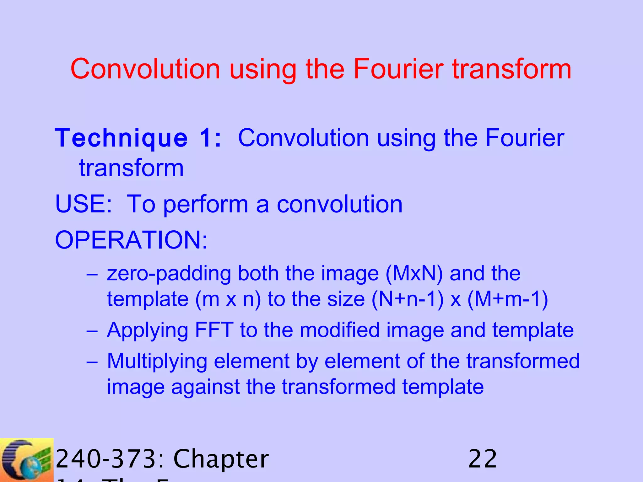 Convolution using the Fourier transform
Technique 1: Convolution using the Fourier
transform
USE: To perform a convolution
OPERATION:
– zero-padding both the image (MxN) and the
template (m x n) to the size (N+n-1) x (M+m-1)
– Applying FFT to the modified image and template
– Multiplying element by element of the transformed
image against the transformed template

240-373: Chapter

22

 