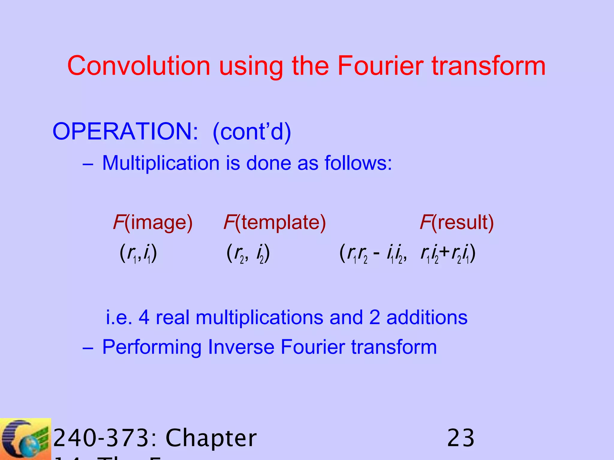 Convolution using the Fourier transform
OPERATION: (cont’d)
– Multiplication is done as follows:

F(image)
(r1,i1)

F(template)
F(result)
(r2, i2)
(r1r2 - i1i2, r1i2+r2i1)

i.e. 4 real multiplications and 2 additions
– Performing Inverse Fourier transform

240-373: Chapter

23

 