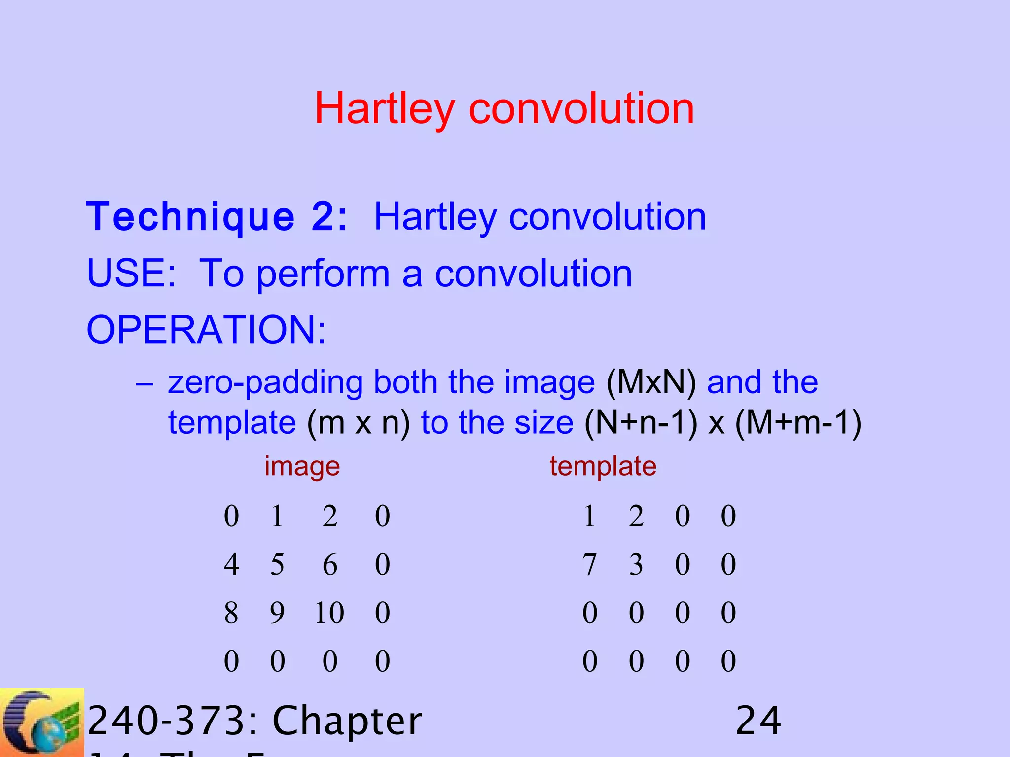 Hartley convolution
Technique 2: Hartley convolution
USE: To perform a convolution
OPERATION:
– zero-padding both the image (MxN) and the
template (m x n) to the size (N+n-1) x (M+m-1)
image

0 1

2

template

0

1 2 0 0

4 5 6 0
8 9 10 0
0 0 0 0

7 3 0 0
0 0 0 0
0 0 0 0

240-373: Chapter

24

 