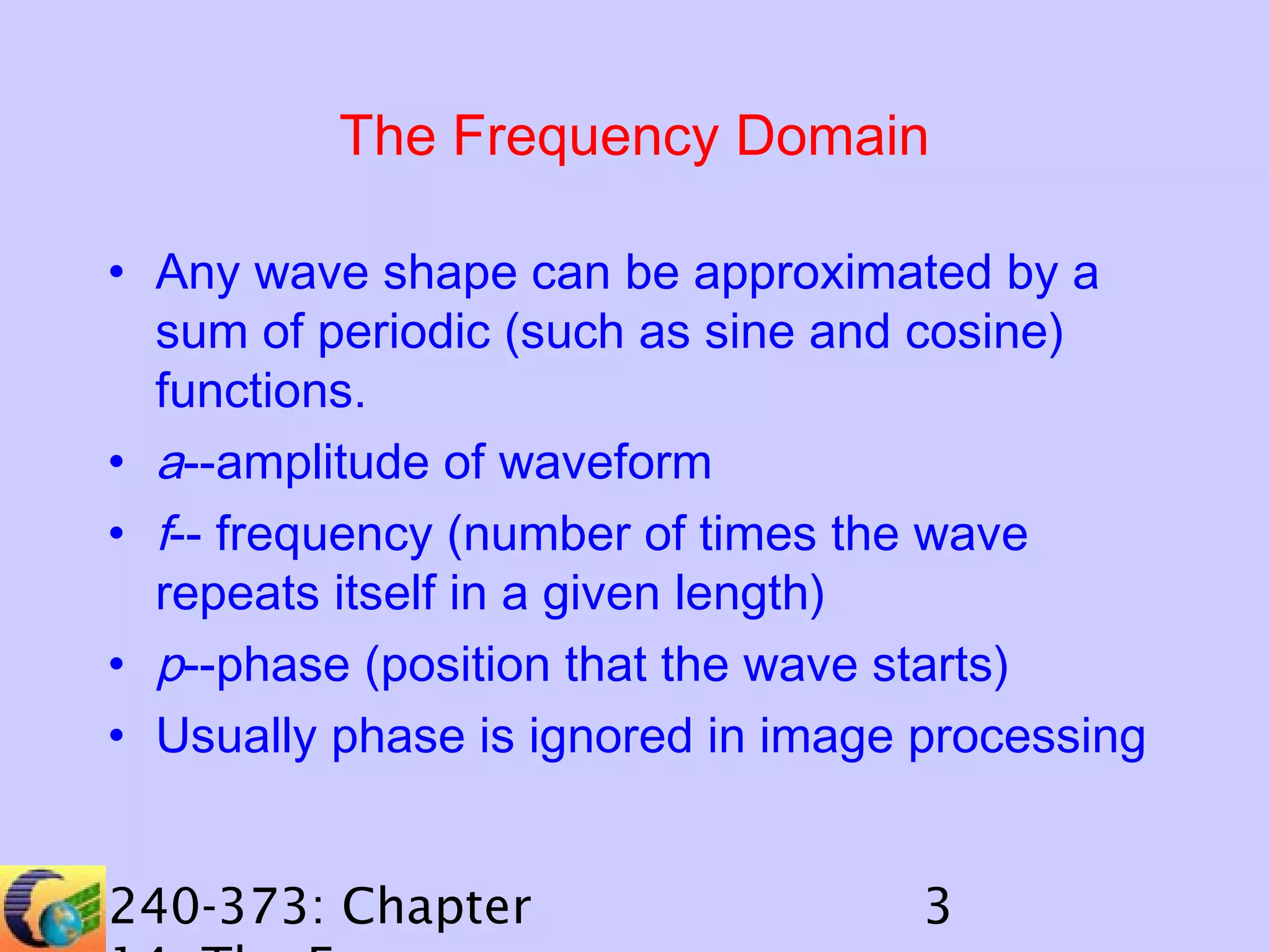 The Frequency Domain
• Any wave shape can be approximated by a
sum of periodic (such as sine and cosine)
functions.
• a--amplitude of waveform
• f-- frequency (number of times the wave
repeats itself in a given length)
• p--phase (position that the wave starts)
• Usually phase is ignored in image processing
240-373: Chapter

3

 