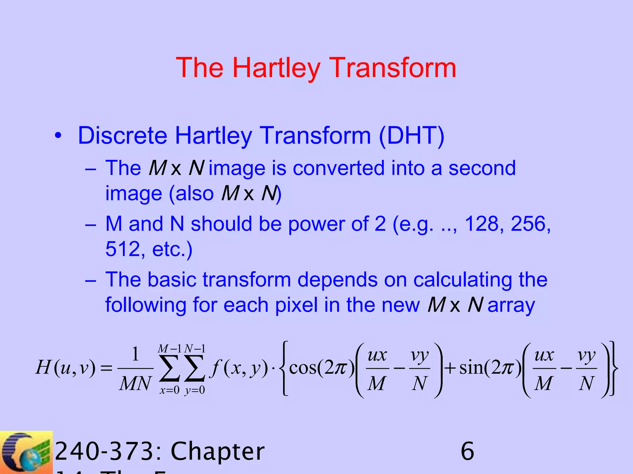 The Hartley Transform
• Discrete Hartley Transform (DHT)
– The M x N image is converted into a second
image (also M x N)
– M and N should be power of 2 (e.g. .., 128, 256,
512, etc.)
– The basic transform depends on calculating the
following for each pixel in the new M x N array
1
H (u , v) =
MN

M −1 N −1

∑∑
x =0 y =0


 ux vy 
 ux vy 
f ( x, y ) ⋅ cos(2π ) −  + sin( 2π ) − 
M N 
 M N 


240-373: Chapter

6

 
