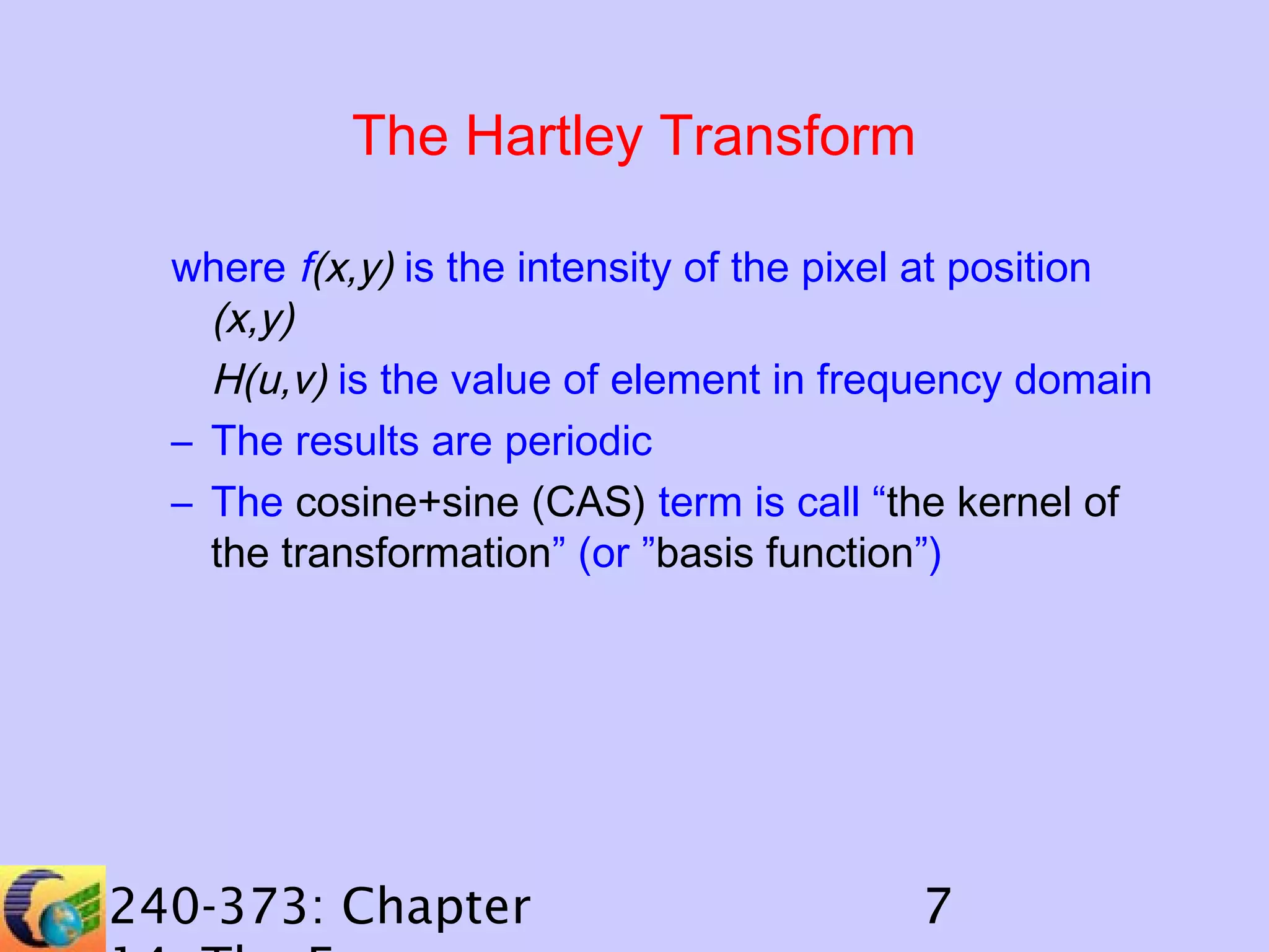 The Hartley Transform
where f(x,y) is the intensity of the pixel at position
(x,y)
H(u,v) is the value of element in frequency domain
– The results are periodic
– The cosine+sine (CAS) term is call “the kernel of
the transformation” (or ”basis function”)

240-373: Chapter

7

 