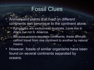 Fossil Clues
• Animals and plants that lived on different
continents can be unique to the continent alone.
– Kangaroos are exclusive to Australia. Lions live in
Africa but not S. America.
– Because oceans separate continents, these animals
cannot travel from one continent to another by natural
means
• However, fossils of similar organisms have been
found on several continents separated by
oceans.
 