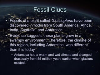 Fossil Clues
• Fossils of a plant called Glossopteris have been
discovered in rocks from South America, Africa,
India, Australia, and Antarctica.
• Evidence suggests these plants grew in a
swampy environment. Therefore, the climate of
this region, including Antarctica, was different
than it is today
– Antarctica had a warm and wet climate and changed
drastically from 55 milllion years earlier when glaciers
existed.
 
