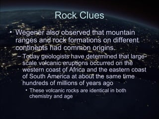 Rock Clues
• Wegener also observed that mountain
ranges and rock formations on different
continents had common origins.
– Today geologists have determined that large-
scale volcanic eruptions occurred on the
western coast of Africa and the eastern coast
of South America at about the same time
hundreds of millions of years ago
• These volcanic rocks are identical in both
chemistry and age
 