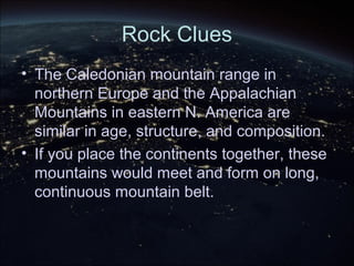 Rock Clues
• The Caledonian mountain range in
northern Europe and the Appalachian
Mountains in eastern N. America are
similar in age, structure, and composition.
• If you place the continents together, these
mountains would meet and form on long,
continuous mountain belt.
 