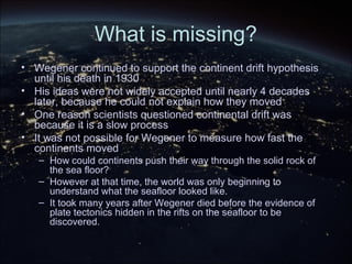 What is missing?
• Wegener continued to support the continent drift hypothesis
until his death in 1930
• His ideas were not widely accepted until nearly 4 decades
later, because he could not explain how they moved
• One reason scientists questioned continental drift was
because it is a slow process
• It was not possible for Wegener to measure how fast the
continents moved
– How could continents push their way through the solid rock of
the sea floor?
– However at that time, the world was only beginning to
understand what the seafloor looked like.
– It took many years after Wegener died before the evidence of
plate tectonics hidden in the rifts on the seafloor to be
discovered.
 