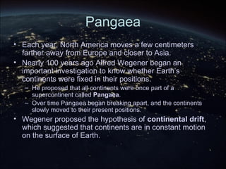 Pangaea
• Each year, North America moves a few centimeters
farther away from Europe and closer to Asia.
• Nearly 100 years ago Alfred Wegener began an
important investigation to know whether Earth’s
continents were fixed in their positions.
– He proposed that all continents were once part of a
supercontinent called Pangaea.
– Over time Pangaea began breaking apart, and the continents
slowly moved to their present positions.
• Wegener proposed the hypothesis of continental drift,
which suggested that continents are in constant motion
on the surface of Earth.
 