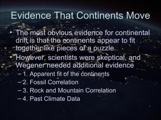 Evidence That Continents Move
• The most obvious evidence for continental
drift is that the continents appear to fit
together like pieces of a puzzle.
• However, scientists were skeptical, and
Wegener needed additional evidence
– 1. Apparent fit of the continents
– 2. Fossil Correlation
– 3. Rock and Mountain Correlation
– 4. Past Climate Data
 
