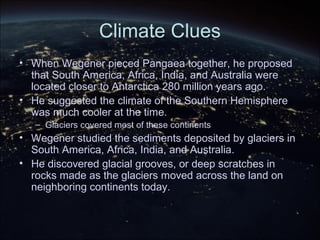 Climate Clues
• When Wegener pieced Pangaea together, he proposed
that South America, Africa, India, and Australia were
located closer to Antarctica 280 million years ago.
• He suggested the climate of the Southern Hemisphere
was much cooler at the time.
– Glaciers covered most of these continents
• Wegener studied the sediments deposited by glaciers in
South America, Africa, India, and Australia.
• He discovered glacial grooves, or deep scratches in
rocks made as the glaciers moved across the land on
neighboring continents today.
 