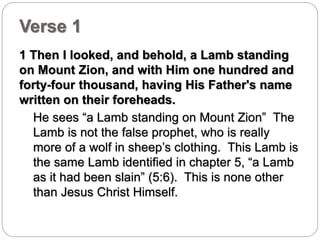 Verse 1 
1 Then I looked, and behold, a Lamb standing 
on Mount Zion, and with Him one hundred and 
forty-four thousand, having His Father's name 
written on their foreheads. 
He sees “a Lamb standing on Mount Zion” The 
Lamb is not the false prophet, who is really 
more of a wolf in sheep’s clothing. This Lamb is 
the same Lamb identified in chapter 5, “a Lamb 
as it had been slain” (5:6). This is none other 
than Jesus Christ Himself. 
 