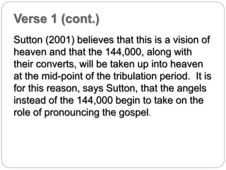 Verse 1 (cont.) 
Sutton (2001) believes that this is a vision of 
heaven and that the 144,000, along with 
their converts, will be taken up into heaven 
at the mid-point of the tribulation period. It is 
for this reason, says Sutton, that the angels 
instead of the 144,000 begin to take on the 
role of pronouncing the gospel. 
 