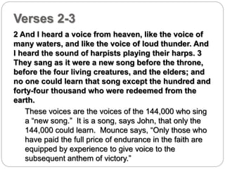 Verses 2-3 
2 And I heard a voice from heaven, like the voice of 
many waters, and like the voice of loud thunder. And 
I heard the sound of harpists playing their harps. 3 
They sang as it were a new song before the throne, 
before the four living creatures, and the elders; and 
no one could learn that song except the hundred and 
forty-four thousand who were redeemed from the 
earth. 
These voices are the voices of the 144,000 who sing 
a “new song.” It is a song, says John, that only the 
144,000 could learn. Mounce says, “Only those who 
have paid the full price of endurance in the faith are 
equipped by experience to give voice to the 
subsequent anthem of victory.” 
 