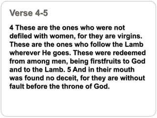 Verse 4-5 
4 These are the ones who were not 
defiled with women, for they are virgins. 
These are the ones who follow the Lamb 
wherever He goes. These were redeemed 
from among men, being firstfruits to God 
and to the Lamb. 5 And in their mouth 
was found no deceit, for they are without 
fault before the throne of God. 
 