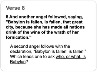 Verse 8 
8 And another angel followed, saying, 
"Babylon is fallen, is fallen, that great 
city, because she has made all nations 
drink of the wine of the wrath of her 
fornication." 
A second angel follows with the 
declaration, “Babylon is fallen, is fallen.” 
Which leads one to ask who, or what, is 
Babylon? 
 