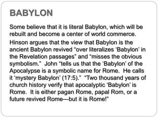 BABYLON 
Some believe that it is literal Babylon, which will be 
rebuilt and become a center of world commerce. 
Hinson argues that the view that Babylon is the 
ancient Babylon revived “over literalizes ‘Babylon’ in 
the Revelation passages” and “misses the obvious 
symbolism.” John “tells us that the ‘Babylon’ of the 
Apocalypse is a symbolic name for Rome. He calls 
it ‘mystery Babylon’ (17:5).” “Two thousand years of 
church history verify that apocalyptic ‘Babylon’ is 
Rome. It is either pagan Rome, papal Rom, or a 
future revived Rome—but it is Rome!” 
 