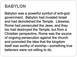 BABYLON 
Babylon was a powerful symbol of anti-god 
government. Babylon had invaded Israel 
and had demolished the Temple. Likewise, 
Rome had persecuted the Jews, and they 
too had destroyed the Temple, but from a 
Christian perspective, Rome was the source 
of ongoing persecution against the church 
and promoted the idea that the kingdom 
itself was worthy of worship—something true 
believers were not willing to do. 
 