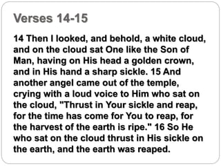 Verses 14-15 
14 Then I looked, and behold, a white cloud, 
and on the cloud sat One like the Son of 
Man, having on His head a golden crown, 
and in His hand a sharp sickle. 15 And 
another angel came out of the temple, 
crying with a loud voice to Him who sat on 
the cloud, "Thrust in Your sickle and reap, 
for the time has come for You to reap, for 
the harvest of the earth is ripe." 16 So He 
who sat on the cloud thrust in His sickle on 
the earth, and the earth was reaped. 
 