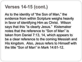 Verses 14-15 (cont.) 
As to the identity of “the Son of Man,” the 
evidence from within Scripture weighs heavily 
in favor of identifying Him as Christ. Wilson 
says that this “is clearly Jesus.” Kistemaker 
notes that the reference to “Son of Man” is 
taken from Daniel 7:13, 14, which appears to 
be a clear reference to the coming Messiah and 
His kingdom. Also, Jesus refers to Himself with 
the title “Son of Man” in Mark 14:61-12. 
 